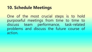 10. Schedule Meetings
One of the most crucial steps is to hold
purposeful meetings from time to time to
discuss team performance, task-related
problems and discuss the future course of
action.
 