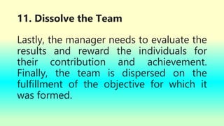 11. Dissolve the Team
Lastly, the manager needs to evaluate the
results and reward the individuals for
their contribution and achievement.
Finally, the team is dispersed on the
fulfillment of the objective for which it
was formed.
 