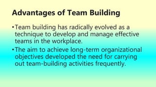 Advantages of Team Building
•Team building has radically evolved as a
technique to develop and manage effective
teams in the workplace.
•The aim to achieve long-term organizational
objectives developed the need for carrying
out team-building activities frequently.
 