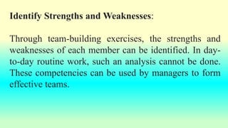 Identify Strengths and Weaknesses:
Through team-building exercises, the strengths and
weaknesses of each member can be identified. In day-
to-day routine work, such an analysis cannot be done.
These competencies can be used by managers to form
effective teams.
 