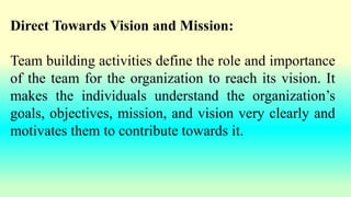 Direct Towards Vision and Mission:
Team building activities define the role and importance
of the team for the organization to reach its vision. It
makes the individuals understand the organization’s
goals, objectives, mission, and vision very clearly and
motivates them to contribute towards it.
 