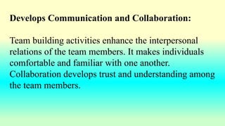 Develops Communication and Collaboration:
Team building activities enhance the interpersonal
relations of the team members. It makes individuals
comfortable and familiar with one another.
Collaboration develops trust and understanding among
the team members.
 