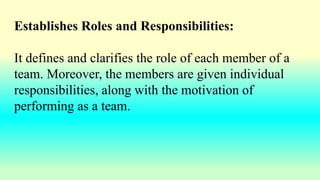 Establishes Roles and Responsibilities:
It defines and clarifies the role of each member of a
team. Moreover, the members are given individual
responsibilities, along with the motivation of
performing as a team.
 