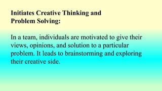 Initiates Creative Thinking and
Problem Solving:
In a team, individuals are motivated to give their
views, opinions, and solution to a particular
problem. It leads to brainstorming and exploring
their creative side.
 