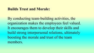 Builds Trust and Morale:
By conducting team-building activities, the
organization makes the employees feel valued.
It encourages them to develop their skills and
build strong interpersonal relations, ultimately
boosting the morale and trust of the team
members.
 