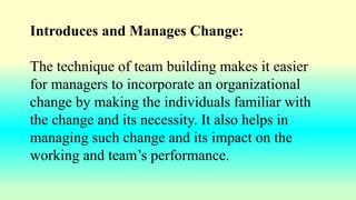 Introduces and Manages Change:
The technique of team building makes it easier
for managers to incorporate an organizational
change by making the individuals familiar with
the change and its necessity. It also helps in
managing such change and its impact on the
working and team’s performance.
 