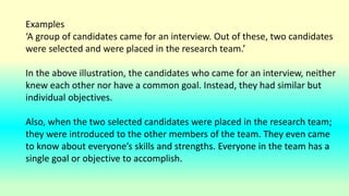 Examples
‘A group of candidates came for an interview. Out of these, two candidates
were selected and were placed in the research team.’
In the above illustration, the candidates who came for an interview, neither
knew each other nor have a common goal. Instead, they had similar but
individual objectives.
Also, when the two selected candidates were placed in the research team;
they were introduced to the other members of the team. They even came
to know about everyone’s skills and strengths. Everyone in the team has a
single goal or objective to accomplish.
 