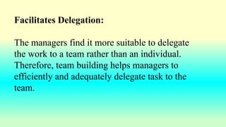Facilitates Delegation:
The managers find it more suitable to delegate
the work to a team rather than an individual.
Therefore, team building helps managers to
efficiently and adequately delegate task to the
team.
 