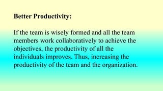 Better Productivity:
If the team is wisely formed and all the team
members work collaboratively to achieve the
objectives, the productivity of all the
individuals improves. Thus, increasing the
productivity of the team and the organization.
 