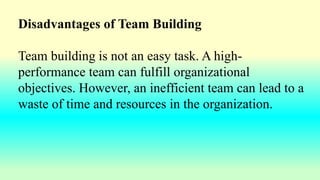 Disadvantages of Team Building
Team building is not an easy task. A high-
performance team can fulfill organizational
objectives. However, an inefficient team can lead to a
waste of time and resources in the organization.
 