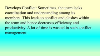 Develops Conflict: Sometimes, the team lacks
coordination and understanding among its
members. This leads to conflict and clashes within
the team and hence decreases efficiency and
productivity. A lot of time is wasted in such conflict
management.
 