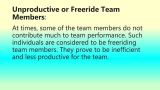 Unproductive or Freeride Team
Members:
At times, some of the team members do not
contribute much to team performance. Such
individuals are considered to be freeriding
team members. They prove to be inefficient
and less productive for the team.
 