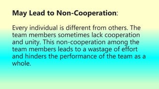May Lead to Non-Cooperation:
Every individual is different from others. The
team members sometimes lack cooperation
and unity. This non-cooperation among the
team members leads to a wastage of effort
and hinders the performance of the team as a
whole.
 