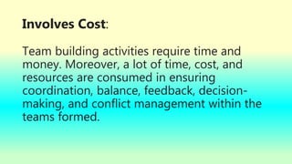 Involves Cost:
Team building activities require time and
money. Moreover, a lot of time, cost, and
resources are consumed in ensuring
coordination, balance, feedback, decision-
making, and conflict management within the
teams formed.
 