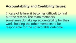 Accountability and Credibility Issues:
In case of failure, it becomes difficult to find
out the reason. The team members
sometimes do take up accountability for their
work, holding the other members to be
responsible for the unfavorable outcome.
 