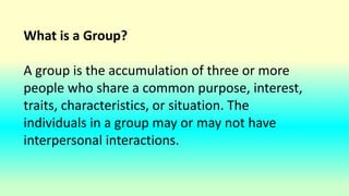 What is a Group?
A group is the accumulation of three or more
people who share a common purpose, interest,
traits, characteristics, or situation. The
individuals in a group may or may not have
interpersonal interactions.
 