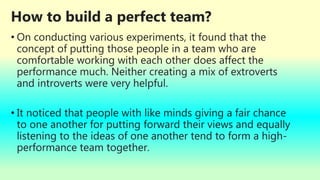 How to build a perfect team?
• On conducting various experiments, it found that the
concept of putting those people in a team who are
comfortable working with each other does affect the
performance much. Neither creating a mix of extroverts
and introverts were very helpful.
• It noticed that people with like minds giving a fair chance
to one another for putting forward their views and equally
listening to the ideas of one another tend to form a high-
performance team together.
 