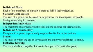 Individual Goals:
Each of the members of a group is there to fulfill their objectives.
Size and Composition:
The size of a group can be small or large; however, it comprises of people
having something in common.
Independent Individuals:
The members of a group are not reliant on one another for their actions.
Individual Accountability:
Everyone in a group is personally responsible for his or her actions.
Status:
The level to which the group is valued in the outer world defines its status.
Collective Identity:
The individuals are together known to be a part of a particular group.
 