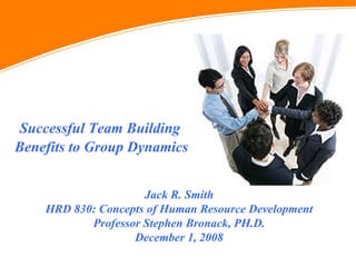 Successful Team Building Benefits to Group Dynamics Jack R. Smith HRD 830: Concepts of Human Resource Development Professor Stephen Bronack, PH.D. December 1, 2008 