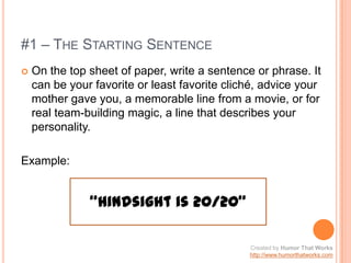 #1 – The Starting SentenceOn the top sheet of paper, write a sentence or phrase. It can be your favorite or least favorite cliché, advice your mother gave you, a memorable line from a movie, or for real team-building magic, a line that describes your personality.Example:“Hindsight is 20/20”Created by Humor That Workshttp://www.humorthatworks.com