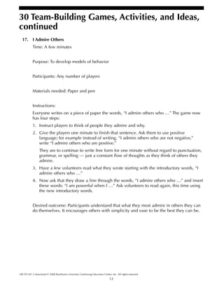 12
30 Team-Building Games, Activities, and Ideas,
continued
HR ETS M7-3 download © 2008 Rockhurst University Continuing Education Center, Inc. All rights reserved.
17. I Admire Others
Time: A few minutes
Purpose: To develop models of behavior
Participants: Any number of players
Materials needed: Paper and pen
Instructions:
Everyone writes on a piece of paper the words, “I admire others who …” The game now
has four steps:
1. Instruct players to think of people they admire and why.
2. Give the players one minute to finish that sentence. Ask them to use positive
language; for example instead of writing, “I admire others who are not negative,”
write “I admire others who are positive.”
They are to continue to write free form for one minute without regard to punctuation,
grammar, or spelling — just a constant flow of thoughts as they think of others they
admire.
3. Have a few volunteers read what they wrote starting with the introductory words, “I
admire others who …”
4. Now ask that they draw a line through the words, “I admire others who …” and insert
these words: “I am powerful when I …” Ask volunteers to read again, this time using
the new introductory words.
Desired outcome: Participants understand that what they most admire in others they can
do themselves. It encourages others with simplicity and ease to be the best they can be.
 