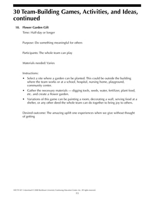 13
HR ETS M7-3 download © 2008 Rockhurst University Continuing Education Center, Inc. All rights reserved.
30 Team-Building Games, Activities, and Ideas,
continued
18. Flower Garden Gift
Time: Half-day or longer
Purpose: Do something meaningful for others
Participants: The whole team can play
Materials needed: Varies
Instructions:
• Select a site where a garden can be planted. This could be outside the building
where the team works or at a school, hospital, nursing home, playground,
community center.
• Gather the necessary materials — digging tools, seeds, water, fertilizer, plant food,
etc. and create a flower garden.
• Variations of this game can be painting a room, decorating a wall, serving food at a
shelter, or any other deed the whole team can do together to bring joy to others.
Desired outcome: The amazing uplift one experiences when we give without thought
of getting
 