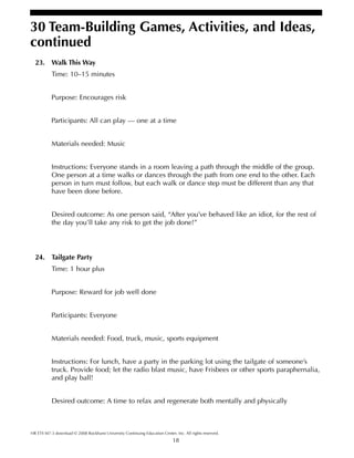 18
30 Team-Building Games, Activities, and Ideas,
continued
HR ETS M7-3 download © 2008 Rockhurst University Continuing Education Center, Inc. All rights reserved.
23. Walk This Way
Time: 10–15 minutes
Purpose: Encourages risk
Participants: All can play — one at a time
Materials needed: Music
Instructions: Everyone stands in a room leaving a path through the middle of the group.
One person at a time walks or dances through the path from one end to the other. Each
person in turn must follow, but each walk or dance step must be different than any that
have been done before.
Desired outcome: As one person said, “After you’ve behaved like an idiot, for the rest of
the day you’ll take any risk to get the job done!”
24. Tailgate Party
Time: 1 hour plus
Purpose: Reward for job well done
Participants: Everyone
Materials needed: Food, truck, music, sports equipment
Instructions: For lunch, have a party in the parking lot using the tailgate of someone’s
truck. Provide food; let the radio blast music, have Frisbees or other sports paraphernalia,
and play ball!
Desired outcome: A time to relax and regenerate both mentally and physically
 