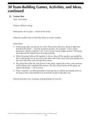 19
HR ETS M7-3 download © 2008 Rockhurst University Continuing Education Center, Inc. All rights reserved.
30 Team-Building Games, Activities, and Ideas,
continued
25. Contract Run
Time: 30 minutes
Purpose: Release energy
Participants: All can play — teams of five to ten
Materials needed: One to three flip charts on easels, markers
Instructions:
• Small groups take one person at a time. That person yells out a string of adjectives
that describes them — must be neutral to positive. For example, “I am a smart,
persuasive, effective engineer.” Or, “I am a warm, loving, happy woman.” The group
must demand the highest level of energy possible.
• When the group believes the speaker is sincere, they all [the speaker surrounded by
their small group] run as one unit to the other side of the room and write quickly on a
flip chart what they said and sign their names.
• The group then takes the next person in the group, repeats the action, and continues
until everyone has completed the process. The two critical factors of this game are
speed and energy — not accuracy.
• These ‘contracts’ are then presented to each person at a follow-up meeting and can
be hung in their cubicles/offices to remind the world of who they are.
Desired outcome: Fun, revealing, and good physical exercise.
 