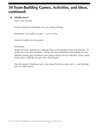 21
HR ETS M7-3 download © 2008 Rockhurst University Continuing Education Center, Inc. All rights reserved.
30 Team-Building Games, Activities, and Ideas,
continued
28. Whaddya Know?
Time: A few seconds
Purpose: Reinforce knowledge, liven up a boring meeting
Participants: Any number can play — one at a time
Materials needed: List of questions
Instructions:
Bring a list of ten questions to a meeting. They can be questions about your business, the
people you serve, your products — things your team should know but nothing too easy.
Without warning, pop a question to the group or direct it to one individual. Every correct
answer gets a candy bar or some other small reward.
Desired outcome: Employees learn more about the business they are in — and meetings
take on a little mystery.
 
