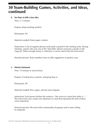 4
30 Team-Building Games, Activities, and Ideas,
continued
HR ETS M7-3 download © 2008 Rockhurst University Continuing Education Center, Inc. All rights reserved.
4. Ten Ways to Kill a New Idea
Time: 2–3 minutes
Purpose: Keep meetings positive
Participants: All
Materials needed: Poster paper, markers
Instructions: A list of negative phrases and words is posted in the meeting room. During
meetings, anyone who uses any of the ‘idea killer’ phrases must put a quarter in the
‘nega-jar.’ When enough money is collected, it can be used to buy the team lunch.
Desired outcome: Team members learn to offer suggestions in positive ways.
5. Mission Statement
Time: 15 minutes to several hours
Purpose: Creating focus, passion, and group buy-in
Participants: All
Materials needed: Pens, paper, and any team requests
Instructions: Each person finishes the sentence, “My vision of a team that works is …”
The entire team now creates one statement or visual that represents the total of these
vision statements.
Desired outcome: The team finds commonality of purpose and is more willing
to cooperate.
 