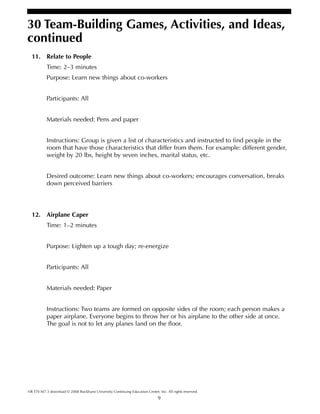 9
HR ETS M7-3 download © 2008 Rockhurst University Continuing Education Center, Inc. All rights reserved.
30 Team-Building Games, Activities, and Ideas,
continued
11. Relate to People
Time: 2–3 minutes
Purpose: Learn new things about co-workers
Participants: All
Materials needed: Pens and paper
Instructions: Group is given a list of characteristics and instructed to find people in the
room that have those characteristics that differ from them. For example: different gender,
weight by 20 lbs, height by seven inches, marital status, etc.
Desired outcome: Learn new things about co-workers; encourages conversation, breaks
down perceived barriers
12. Airplane Caper
Time: 1–2 minutes
Purpose: Lighten up a tough day; re-energize
Participants: All
Materials needed: Paper
Instructions: Two teams are formed on opposite sides of the room; each person makes a
paper airplane. Everyone begins to throw her or his airplane to the other side at once.
The goal is not to let any planes land on the floor.
 