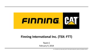 Finning International Inc. (TSX: FTT)
Team C
February 9, 2018
ALL FIGURES IN C$ MILLION EXCEPT PER SHARE AMOUNTS UNLESS OTHERWISE NOTED
 