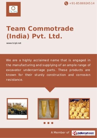 +91-8586924514
A Member of
Team Commotrade
(India) Pvt. Ltd.
www.tcipl.net
We are a highly acclaimed name that is engaged in
the manufacturing and supplying of an ample range of
excavator undercarriage parts. These products are
known for their sturdy construction and corrosion
resistance.
 