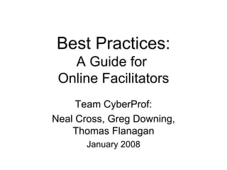 Best Practices: A Guide for  Online Facilitators Team CyberProf: Neal Cross, Greg Downing, Thomas Flanagan January 2008 