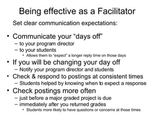 Being effective as a Facilitator   Set clear communication expectations:   Communicate your “days off”  to your program director  to your students  Allows them to “expect” a longer reply time on those days  If you will be changing your day off Notify your program director and students Check & respond to postings at consistent times Students helped by knowing when to expect a response  Check postings more often  just before a major graded project is due  immediately after you returned grades  Students more likely to have questions or concerns at those times 