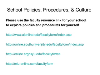 School Policies, Procedures, & Culture   Please use the faculty resource link for your school  to explore policies and procedures for yourself http://www.aionline.edu/facultyform/index.asp   http://online.southuniversity.edu/facultyform/index.asp   http://online.argosyu.edu/facultyforms   http://miu-online.com/facultyform   