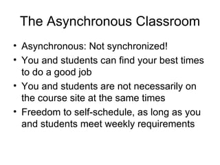 The Asynchronous Classroom Asynchronous: Not synchronized! You and students can find your best times to do a good job You and students are not necessarily on the course site at the same times Freedom to self-schedule, as long as you and students meet weekly requirements 