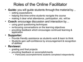 Roles of the Online Facilitator  Guide:  you will guide students through the material by… setting expectations  helping first-time-online students navigate the course  making it clear what attendance, participation, etc. will be  Coach:  encourage discussion and interaction by… using good questioning techniques re-focusing conversations on the learning objectives  providing feedback which encourages continued learning & application   Supporter:  Provide friendly assistance as students work & learn to think Students gain self-confidence by encouragement & recognition of abilities   Reviewer:  grading and final projects  providing feedback on accomplishments  Particularly accomplishments students completed independently   