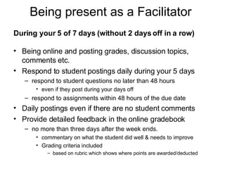 Being present as a Facilitator During your 5 of 7 days (without 2 days off in a row) Being online and posting grades, discussion topics, comments etc.  Respond to student postings daily during your 5 days  respond to student questions no later than 48 hours  even if they post during your days off respond to assignments within 48 hours of the due date  Daily postings even if there are no student comments Provide detailed feedback in the online gradebook  no more than three days after the week ends.  commentary on what the student did well & needs to improve Grading criteria included  based on rubric which shows where points are awarded/deducted 