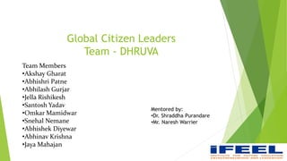 Global Citizen Leaders
Team - DHRUVA
Team Members
•Akshay Gharat
•Abhishri Patne
•Abhilash Gurjar
•Jella Rishikesh
•Santosh Yadav
•Omkar Mamidwar
•Snehal Nemane
•Abhishek Diyewar
•Abhinav Krishna
•Jaya Mahajan 1
Mentored by:
•Dr. Shraddha Purandare
•Mr. Naresh Warrier
 