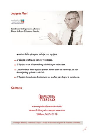 Joaquín Marí
Contacto
Socio Director de Organización y Personas
Director de Grupo RH Asesores Valencia
Nuestros Principios para trabajar con equipos:
El Equipo existe para obtener resultados.
El Equipo es un sistema vivo y dinámico por naturaleza.
Los miembros de un equipo quieren formar parte de un equipo de alto
desempeño y quieren contribuir.
El Equipo tiene dentro de sí mismo los medios para lograr la excelencia.
.
.
.
.
www.organizacionypersonas.com
desarrollo@organizacionypersonas.com
Teléfono: 963 94 13 18
 