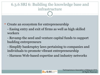 6.3.6 SRI 6: Building the knowledge base and infrastructure Create an ecosystem for entrepreneurship - Easing entry and exit of firms as well as high skilled workers - Revamp the seed and venture capital funds to support budding entrepreneurs - Simplify bankruptcy laws pertaining to companies and individuals to promote vibrant entrepreneurship - Harness Web-based expertise and industry networks Technopreneurs Association of Malaysia 2010. All Rights Reserved. 