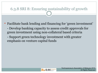 6.3.8 SRI 8: Ensuring sustainability of growth Facilitate bank lending and financing for ‘green investment’ - Develop banking capacity to assess credit approvals for green investment using non-collateral based criteria - Support green technology investment with greater emphasis on venture capital funds Technopreneurs Association of Malaysia 2010. All Rights Reserved. 