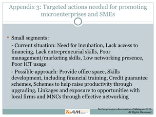 Appendix 3: Targeted actions needed for promoting microenterprises and SMEs Small segments:  - Current situation: Need for incubation, Lack access to financing, Lack entrepreneurial skills, Poor management/marketing skills, Low networking presence, Poor ICT usage - Possible approach: Provide office space, Skills development, including financial training, Credit guarantee schemes, Schemes to help raise productivity through upgrading, Linkages and exposure to opportunities with local firms and MNCs through effective networking Technopreneurs Association of Malaysia 2010. All Rights Reserved. 