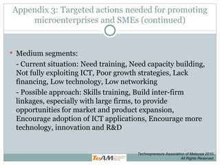 Appendix 3: Targeted actions needed for promoting microenterprises and SMEs (continued) Medium segments: - Current situation: Need training, Need capacity building, Not fully exploiting ICT, Poor growth strategies, Lack financing, Low technology, Low networking - Possible approach: Skills training, Build inter-firm linkages, especially with large firms, to provide opportunities for market and product expansion, Encourage adoption of ICT applications, Encourage more technology, innovation and R&D Technopreneurs Association of Malaysia 2010. All Rights Reserved. 
