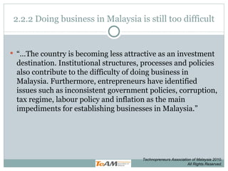 2.2.2 Doing business in Malaysia is still too difficult “… The country is becoming less attractive as an investment destination. Institutional structures, processes and policies also contribute to the difficulty of doing business in Malaysia. Furthermore, entrepreneurs have identified issues such as inconsistent government policies, corruption, tax regime, labour policy and inflation as the main impediments for establishing businesses in Malaysia.” Technopreneurs Association of Malaysia 2010. All Rights Reserved. 