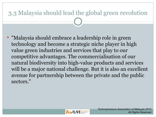 3.3 Malaysia should lead the global green revolution &quot;Malaysia should embrace a leadership role in green technology and become a strategic niche player in high value green industries and services that play to our competitive advantages. The commercialisation of our natural biodiversity into high-value products and services will be a major national challenge. But it is also an excellent avenue for partnership between the private and the public sectors.&quot; Technopreneurs Association of Malaysia 2010. All Rights Reserved. 