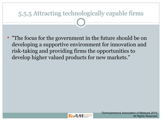 5.5.5 Attracting technologically capable firms &quot;The focus for the government in the future should be on developing a supportive environment for innovation and risk-taking and providing firms the opportunities to develop higher valued products for new markets.&quot; Technopreneurs Association of Malaysia 2010. All Rights Reserved. 