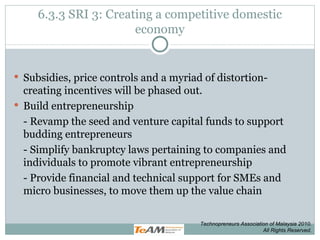 6.3.3 SRI 3: Creating a competitive domestic economy Subsidies, price controls and a myriad of distortion-creating incentives will be phased out. Build entrepreneurship - Revamp the seed and venture capital funds to support budding entrepreneurs - Simplify bankruptcy laws pertaining to companies and individuals to promote vibrant entrepreneurship - Provide financial and technical support for SMEs and micro businesses, to move them up the value chain Technopreneurs Association of Malaysia 2010. All Rights Reserved. 