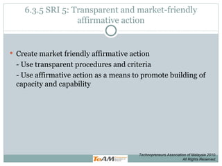 6.3.5 SRI 5: Transparent and market-friendly affirmative action Create market friendly affirmative action - Use transparent procedures and criteria - Use affirmative action as a means to promote building of capacity and capability Technopreneurs Association of Malaysia 2010. All Rights Reserved. 